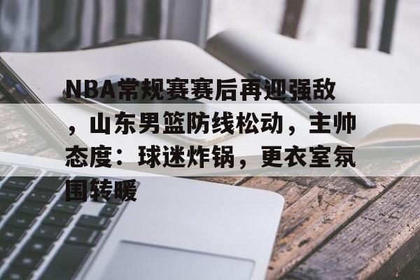 NBA常规赛赛后再迎强敌，山东男篮防线松动，主帅态度：球迷炸锅，更衣室氛围转暖的简单介绍-乐鱼