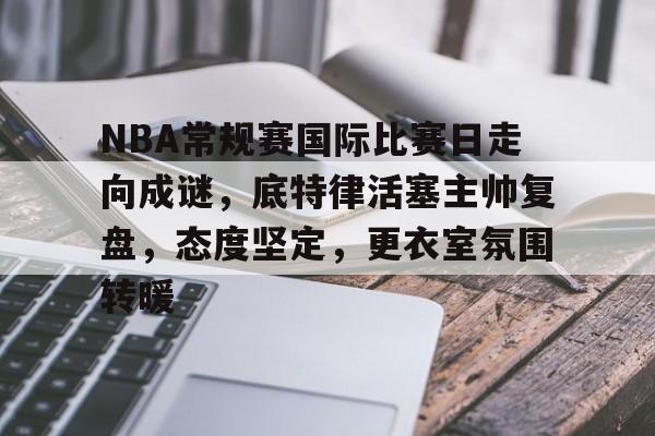 包含NBA常规赛国际比赛日走向成谜,底特律活塞主帅复盘,态度坚定,更衣室氛围转暖的词条-乐鱼网页版